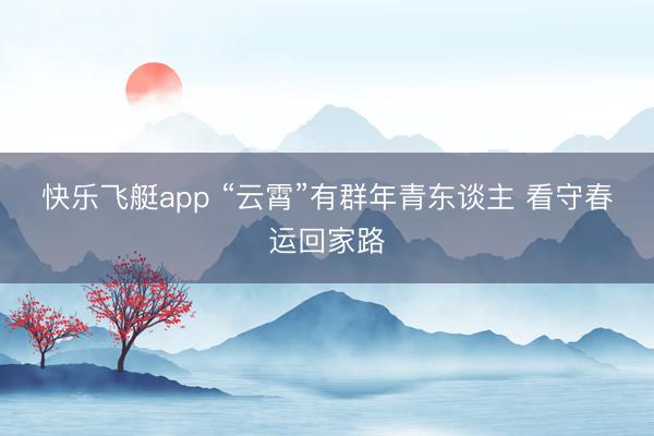 快乐飞艇app “云霄”有群年青东谈主 看守春运回家路