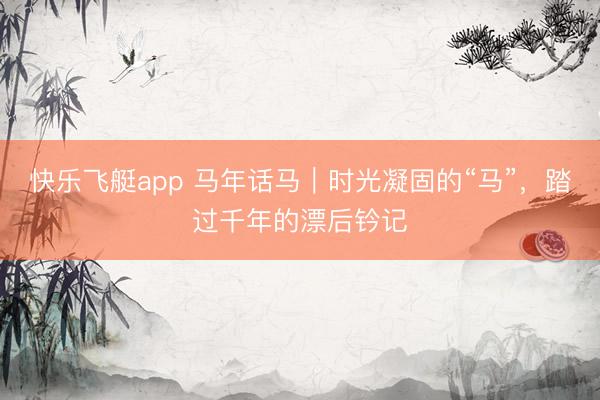 快乐飞艇app 马年话马｜时光凝固的“马”，踏过千年的漂后钤记
