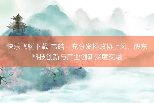 快乐飞艇下载 韦皓：充分发扬政协上风，股东科技创新与产业创新深度交融