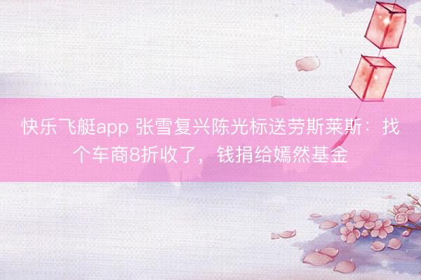 快乐飞艇app 张雪复兴陈光标送劳斯莱斯：找个车商8折收了，钱捐给嫣然基金