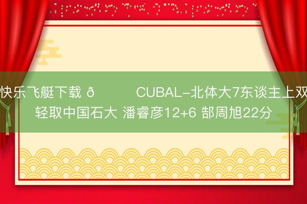 快乐飞艇下载 🏀CUBAL-北体大7东谈主上双轻取中国石大 潘睿彦12+6 郜周旭22分