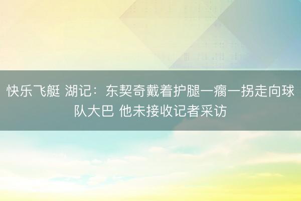 快乐飞艇 湖记：东契奇戴着护腿一瘸一拐走向球队大巴 他未接收记者采访