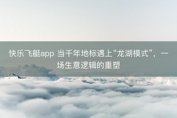 快乐飞艇app 当千年地标遇上“龙湖模式”，一场生意逻辑的重塑