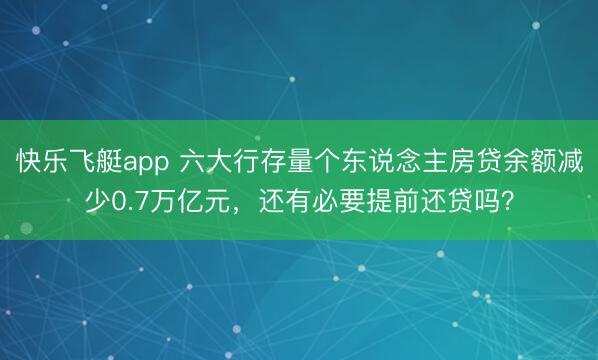 快乐飞艇app 六大行存量个东说念主房贷余额减少0.7万亿元，还有必要提前还贷吗？