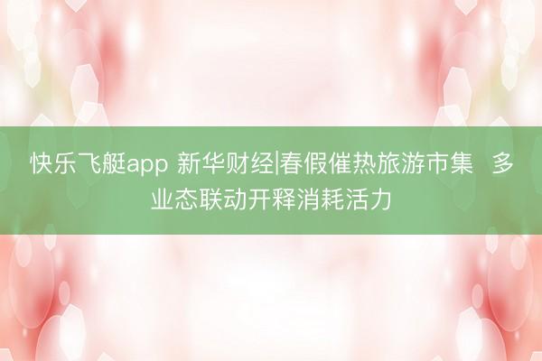 快乐飞艇app 新华财经|春假催热旅游市集  多业态联动开释消耗活力