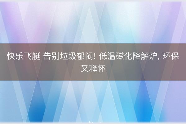 快乐飞艇 告别垃圾郁闷! 低温磁化降解炉， 环保又释怀