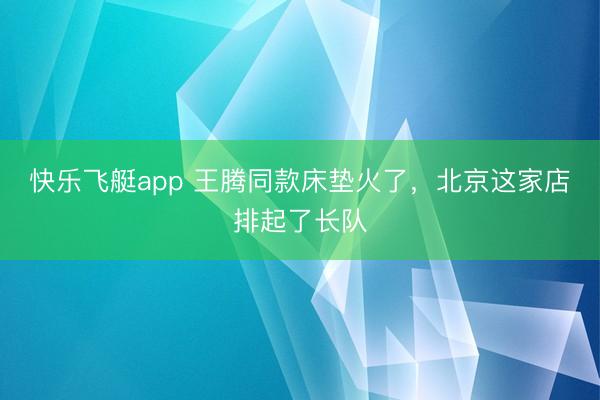 快乐飞艇app 王腾同款床垫火了,北京这家店排起了长队