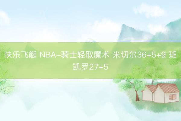 快乐飞艇 NBA-骑士轻取魔术 米切尔36+5+9 班凯罗27+5