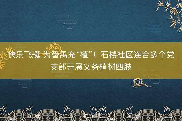 快乐飞艇 为番禺充“植”!石楼社区连合多个党支部开展义务植树四肢