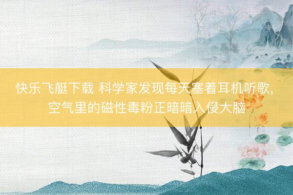 快乐飞艇下载 科学家发现每天塞着耳机听歌， 空气里的磁性毒粉正暗暗入侵大脑