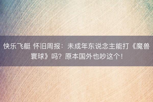 快乐飞艇 怀旧周报:未成年东说念主能打《魔兽寰球》吗?原本国外也吵这个!