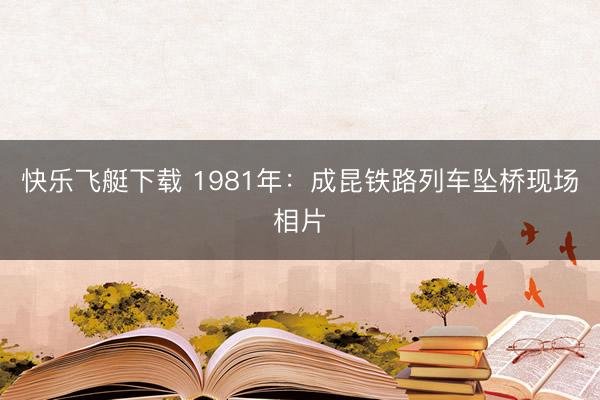 快乐飞艇下载 1981年：成昆铁路列车坠桥现场相片