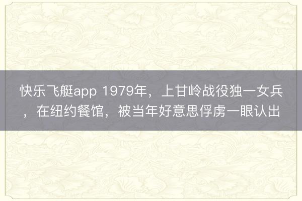 快乐飞艇app 1979年，上甘岭战役独一女兵，在纽约餐馆，被当年好意思俘虏一眼认出
