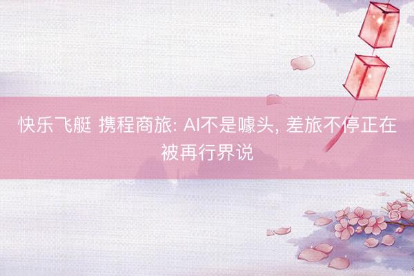 快乐飞艇 携程商旅: AI不是噱头， 差旅不停正在被再行界说