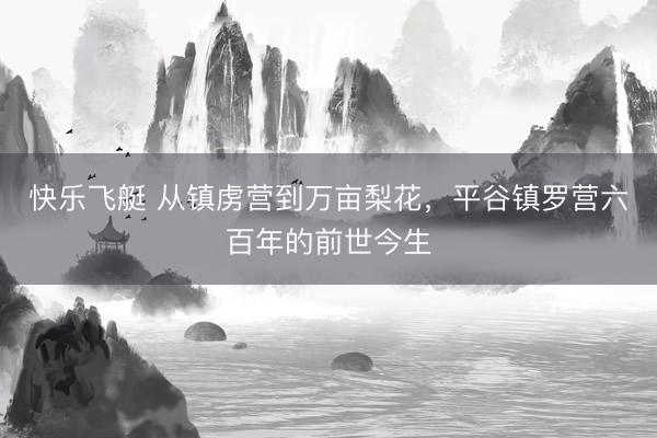 快乐飞艇 从镇虏营到万亩梨花，平谷镇罗营六百年的前世今生