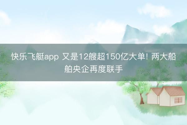 快乐飞艇app 又是12艘超150亿大单! 两大船舶央企再度联手