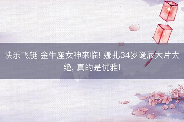 快乐飞艇 金牛座女神来临! 娜扎34岁诞辰大片太绝， 真的是优雅!