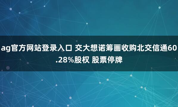 ag官方网站登录入口 交大想诺筹画收购北交信通60.28%股权 股票停牌