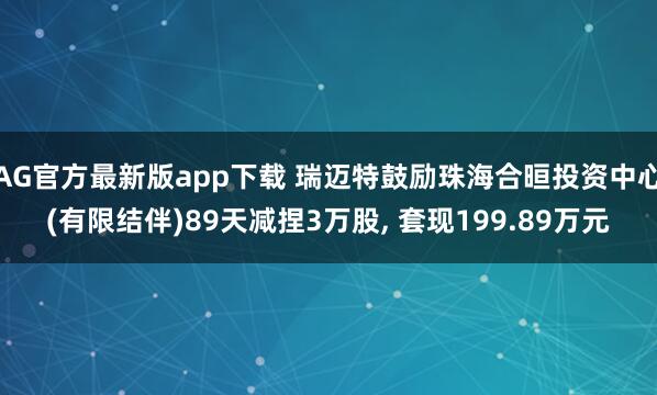 AG官方最新版app下载 瑞迈特鼓励珠海合晅投资中心(有限结伴)89天减捏3万股， 套现199.89万元