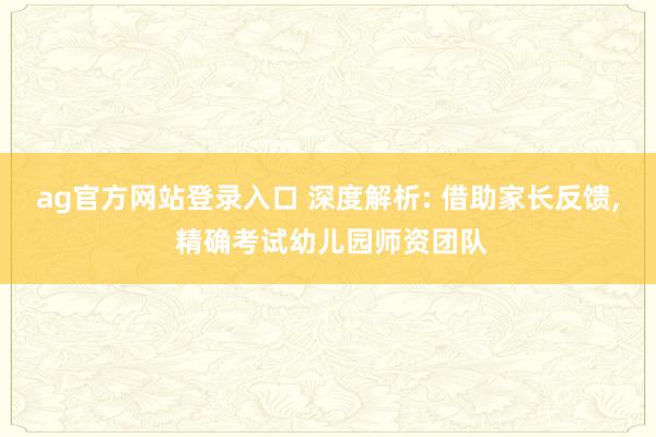 ag官方网站登录入口 深度解析: 借助家长反馈, 精确考试幼儿园师资团队