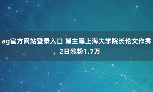 ag官方网站登录入口 博主曝上海大学院长论文作秀，2日涨粉1.7万