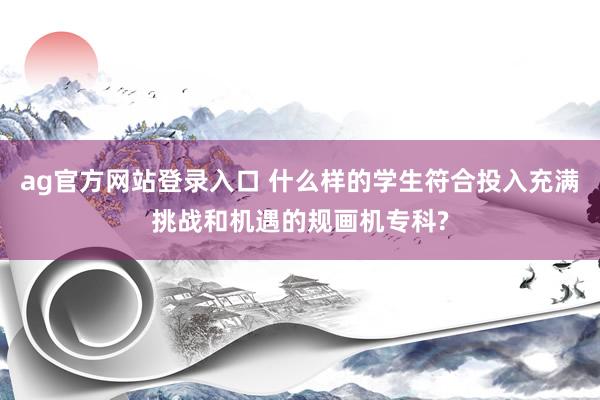 ag官方网站登录入口 什么样的学生符合投入充满挑战和机遇的规画机专科?