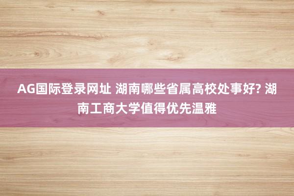 AG国际登录网址 湖南哪些省属高校处事好? 湖南工商大学值得优先温雅