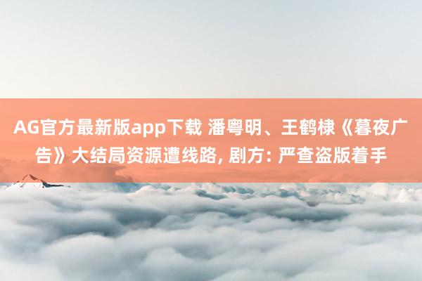 AG官方最新版app下载 潘粤明、王鹤棣《暮夜广告》大结局资源遭线路， 剧方: 严查盗版着手