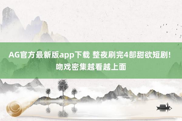 AG官方最新版app下载 整夜刷完4部甜欲短剧! 吻戏密集越看越上面