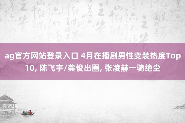 ag官方网站登录入口 4月在播剧男性变装热度Top10, 陈飞宇/龚俊出圈, 张凌赫一骑绝尘