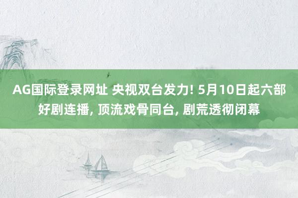AG国际登录网址 央视双台发力! 5月10日起六部好剧连播， 顶流戏骨同台， 剧荒透彻闭幕