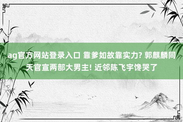 ag官方网站登录入口 靠爹如故靠实力? 郭麒麟同天官宣两部大男主! 近邻陈飞宇馋哭了