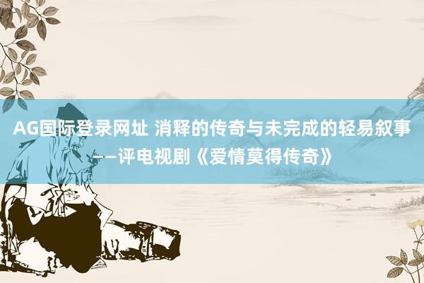 AG国际登录网址 消释的传奇与未完成的轻易叙事——评电视剧《爱情莫得传奇》