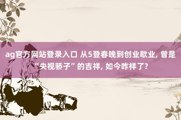 ag官方网站登录入口 从5登春晚到创业歇业， 曾是“央视骄子”的吉祥， 如今咋样了?