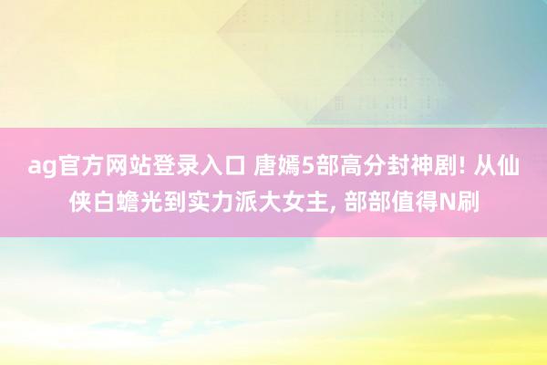 ag官方网站登录入口 唐嫣5部高分封神剧! 从仙侠白蟾光到实力派大女主, 部部值得N刷