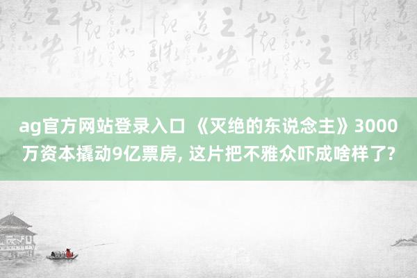 ag官方网站登录入口 《灭绝的东说念主》3000万资本撬动9亿票房， 这片把不雅众吓成啥样了?