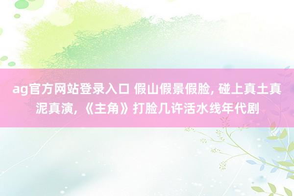 ag官方网站登录入口 假山假景假脸， 碰上真土真泥真演， 《主角》打脸几许活水线年代剧