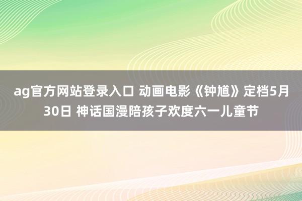 ag官方网站登录入口 动画电影《钟馗》定档5月30日 神话国漫陪孩子欢度六一儿童节