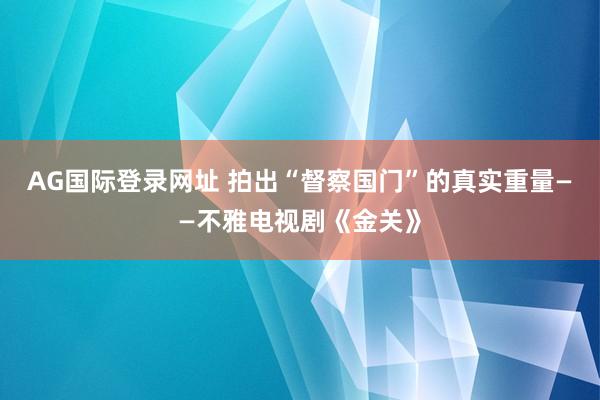 AG国际登录网址 拍出“督察国门”的真实重量——不雅电视剧《金关》