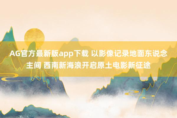 AG官方最新版app下载 以影像记录地面东说念主间 西南新海浪开启原土电影新征途