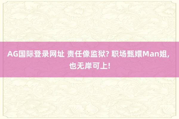 AG国际登录网址 责任像监狱? 职场甄嬛Man姐， 也无岸可上!