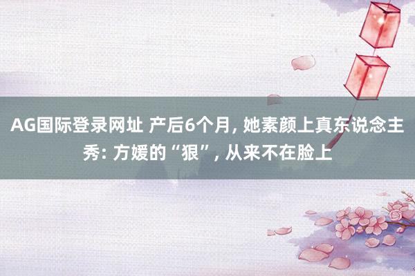 AG国际登录网址 产后6个月， 她素颜上真东说念主秀: 方媛的“狠”， 从来不在脸上