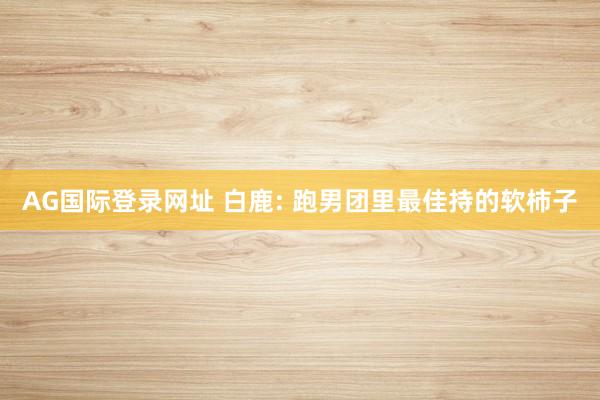 AG国际登录网址 白鹿: 跑男团里最佳持的软柿子