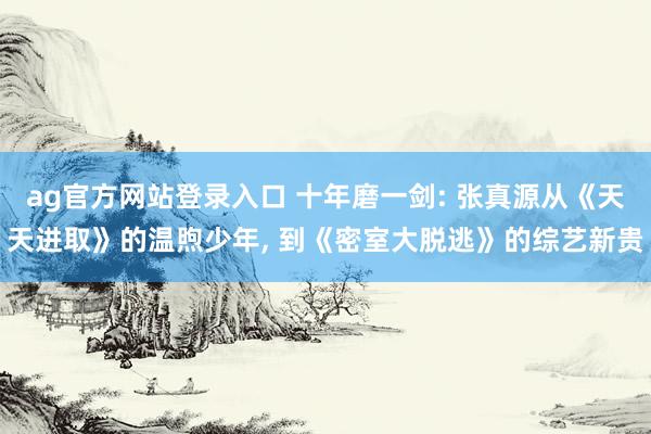 ag官方网站登录入口 十年磨一剑: 张真源从《天天进取》的温煦少年， 到《密室大脱逃》的综艺新贵