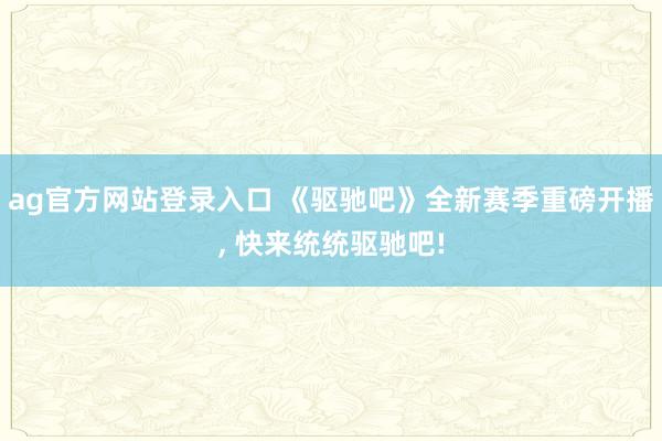 ag官方网站登录入口 《驱驰吧》全新赛季重磅开播， 快来统统驱驰吧!