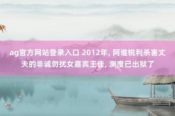 ag官方网站登录入口 2012年， 阿谁锐利杀害丈夫的非诚勿扰女嘉宾王佳， 测度已出狱了