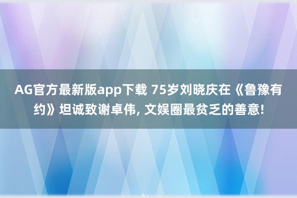 AG官方最新版app下载 75岁刘晓庆在《鲁豫有约》坦诚致谢卓伟, 文娱圈最贫乏的善意!