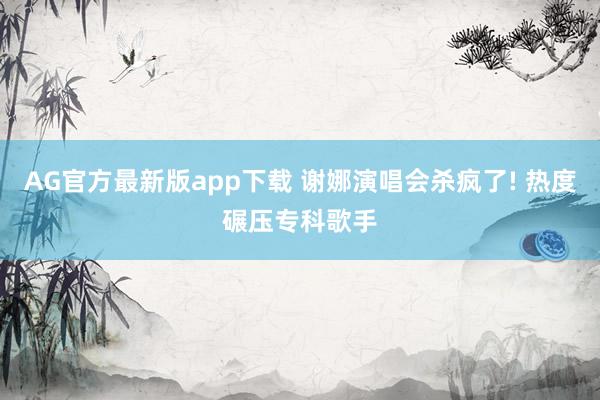 AG官方最新版app下载 谢娜演唱会杀疯了! 热度碾压专科歌手