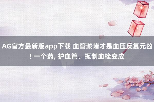 AG官方最新版app下载 血管淤堵才是血压反复元凶! 一个药， 护血管、扼制血栓变成