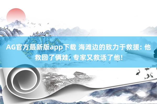 AG官方最新版app下载 海滩边的致力于救援: 他救回了俩娃， 专家又救活了他!